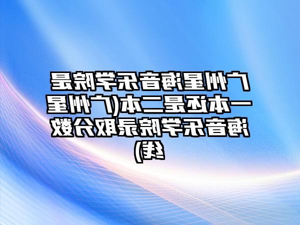 广州星海音乐学院是一本还是二本(广州星海音乐学院录取分数线)